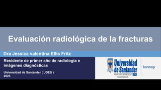 Evaluación radiológica de la fracturas
Dra Jessica valentina Ellis Fritz
Residente de primer año de radiología e
imágenes diagnósticas
Universidad de Santander ( UDES )
2023
 