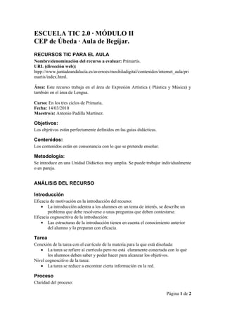 ESCUELA TIC 2.0 · MÓDULO II
CEP de Úbeda · Aula de Begíjar.
RECURSOS TIC PARA EL AULA
Nombre/denominación del recurso a evaluar: Primartis.
URL (dirección web):
htpp://www.juntadeandalucía.es/averroes/mochiladigital/contenidos/internet_aula/pri
martis/index.html.

Área: Este recurso trabaja en el área de Expresión Artística ( Plástica y Música) y
también en el área de Lengua.

Curso: En los tres ciclos de Primaria.
Fecha: 14/03/2010
Maestro/a: Antonio Padilla Martínez.

Objetivos:
Los objetivos están perfectamente definidos en las guías didácticas.

Contenidos:
Los contenidos están en consonancia con lo que se pretende enseñar.

Metodología:
Se introduce en una Unidad Didáctica muy amplia. Se puede trabajar individualmente
o en pareja.


ANÁLISIS DEL RECURSO

Introducción
Eficacia de motivación en la introducción del recurso:
    • La introducción adentra a los alumnos en un tema de interés, se describe un
       problema que debe resolverse o unas preguntas que deben contestarse.
Eficacia cognoscitiva de la introducción:
    • Las estructuras de la introducción tienen en cuenta el conocimiento anterior
       del alumno y lo preparan con eficacia.

Tarea
Conexión de la tarea con el currículo de la materia para la que está diseñada:
   • La tarea se refiere al currículo pero no está claramente conectada con lo qué
       los alumnos deben saber y poder hacer para alcanzar los objetivos.
Nivel cognoscitivo de la tarea:
   • La tarea se reduce a encontrar cierta información en la red.

Proceso
Claridad del proceso:

                                                                       Página 1 de 2
 