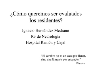 ¿Cómo queremos ser evaluados
       los residentes?
    Ignacio Hernández Medrano
         R3 de Neurología
      Hospital Ramón y Cajal


              "El cerebro no es un vaso por llenar,
              sino una lámpara por encender."
                                           Plutarco
 