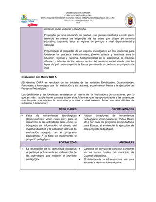 UNIVERSIDAD DE PAMPLONA
                                        COMPUTADORES PARA EDUCAR
                 ESTRATEGIA DE FORMACIÓN Y ACCESO PARA LA APROPIACIÓN PEDAGÓGICA DE LAS TIC
                                       PROYECTO PEDAGÓGICO CON TIC
                                                   2012


                    contexto social, cultural y económico.

                    Propender por una educación de calidad, que genere resultados a corto plazo
                    teniendo en cuenta las exigencias de los entes que dirigen en sistema
                    educativo, buscando estar en lugares de prestigio a nivel departamental y
                    nacional.

                    Proporcionar el despertar de un espíritu investigativo en los educando para
                    fortalecer los procesos institucionales, jóvenes críticos y analíticos ante la
                    situación regional y nacional, fundamentadas en la autoestima, la práctica,
                    difusión y defensa de los valores dentro del contexto social acorde con las
                    leyes de país, construyendo de forma permanente y continua, su proyecto de
                    vida


Evaluación con Matriz DOFA

(El término DOFA es resultado de las iniciales de las variables Debilidades, Oportunidades,
Fortalezas y Amenazas que la Institución y sus actores, experimentan frente a la ejecución del
Proyecto Pedagógico.

Las debilidades y las fortalezas se detectan al interior de la Institución y de sus actores, por lo
que es más factible hacer cambios sobre ellas. Mientras que las oportunidades y las amenazas
son factores que afectan la Institución y actores a nivel externo. Estas son más difíciles de
subsanar o solucionar.)

                                  DEBILIDADES                                           OPORTUNIDADES

   Falta    de    herramientas      tecnológicas         Recibir    donaciones    de   herramientas
    (Computadores, Video Beam etc.), para el               pedagógicas (Computadores, Video Beam
    desarrollo de las actividades tales como: la           etc.) por parte de programa Computadores
    búsqueda de información, el diseño del                 para Educar, al evidenciar la ejecución de
    material didáctico y la aplicación del test de         este proyecto pedagógico.
    evaluación apoyado en el programa
    Exelearning. A la hora de implementar el
    proyecto pedagógico.
                                  FORTALEZAS                                                  AMENAZAS

   La disposición de la comunidad educativa              Carencia del servicio de conexión a internet
    al participar activamente en el desarrollo de          en las zonas rurales del municipio de
    las actividades que integran el proyecto               Guamal Magdalena.
    pedagógico.                                           El deterioro de la infraestructura vial para
                                                           acceder a la institución educativa.
 