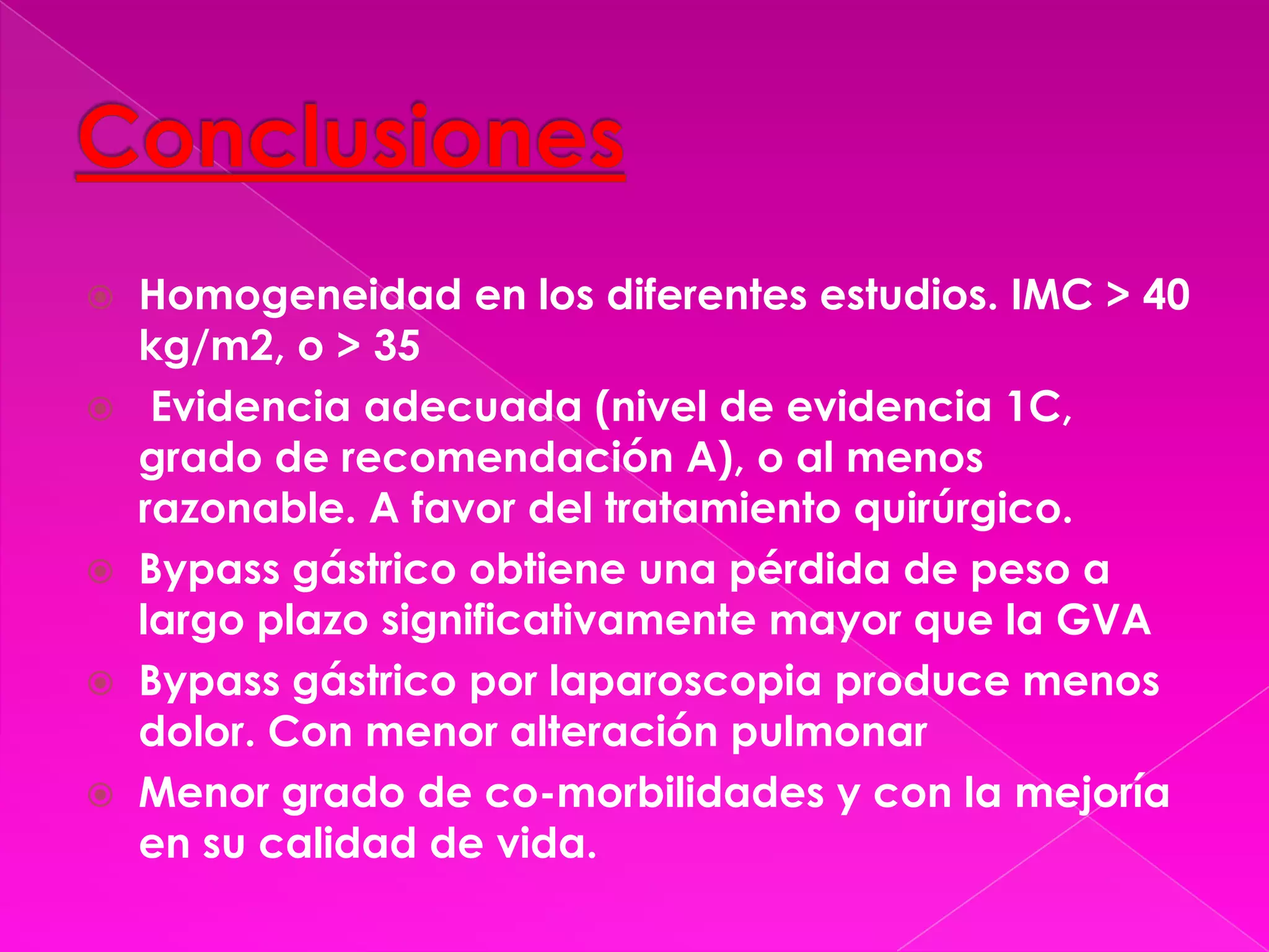 ConclusionesHomogeneidad en los diferentes estudios. IMC > 40 kg/m2, o > 35  Evidencia adecuada (nivel de evidencia 1C, grado de recomendación A), o al menos razonable. A favor del tratamiento quirúrgico.Bypass gástrico obtiene una pérdida de peso a largo plazo significativamente mayor que la GVABypass gástrico por laparoscopia produce menos dolor. Con menor alteración pulmonarMenor grado de co-morbilidades y con la mejoría en su calidad de vida.