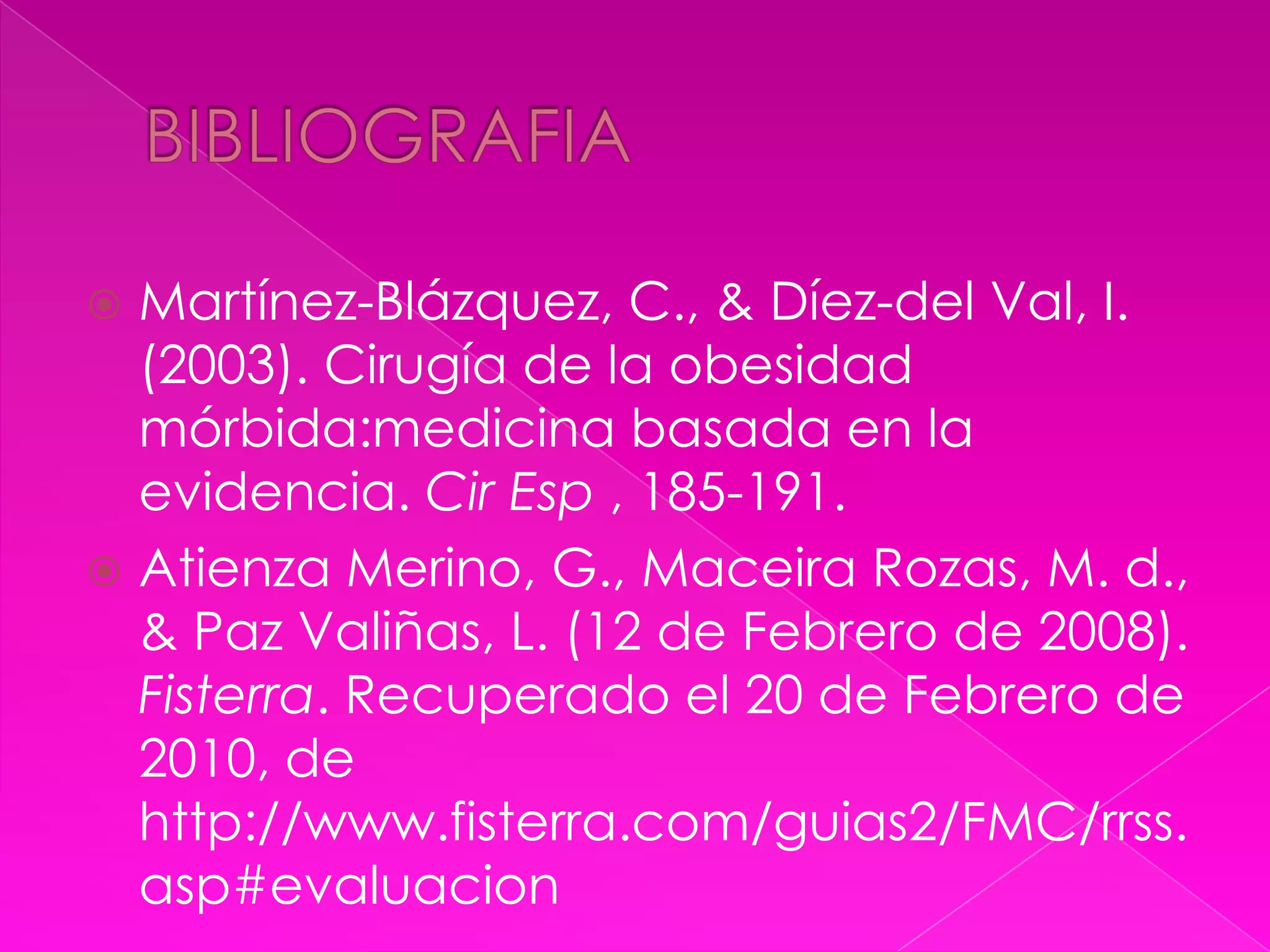 BIBLIOGRAFIAMartínez-Blázquez, C., & Díez-del Val, I. (2003). Cirugía de la obesidad mórbida:medicina basada en la evidencia. CirEsp , 185-191.Atienza Merino, G., Maceira Rozas, M. d., & Paz Valiñas, L. (12 de Febrero de 2008). Fisterra. Recuperado el 20 de Febrero de 2010, de http://www.fisterra.com/guias2/FMC/rrss.asp#evaluacion