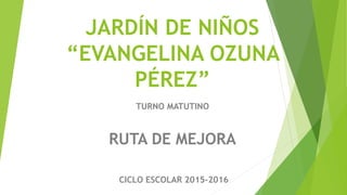 JARDÍN DE NIÑOS
“EVANGELINA OZUNA
PÉREZ”
TURNO MATUTINO
RUTA DE MEJORA
CICLO ESCOLAR 2015-2016
 