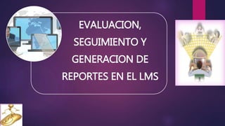 EVALUACION,
SEGUIMIENTO Y
GENERACION DE
REPORTES EN EL LMS
 