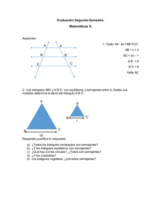 Evaluación Segundo Semestre.
Matemáticas II.
Asesores:
1.- Dado: AA´ es ‖ BB´‖ CC´
AB = x + 2
BC = 2x – 1
A´B´ = 6
B´C´= 8
Halla AC
2.- Los triángulos ABC y A´B´C´ son equiláteros y semejantes entre sí. Dadas sus
medidas determina la altura del triángulo A´B´C´.
Responde y justifica tu respuesta:
a) ¿Todos los triángulos rectángulos son semejantes?
b) ¿Y los triángulos equiláteros son semejantes?
c) ¿Qué hay con los círculos?, ¿Todos son semejantes?
d) ¿Y los cuadrados?
e) Los polígonos regulares, ¿son todos semejantes?
A A´
B B´
C´C
C
C´B´
B
A´
A
10
1
 