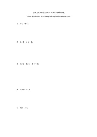 EVALUACIÓN SEMANAL DE MATEMÁTICAS
Temas: ecuaciones de primer grado y planteo de ecuaciones
1. X – 3 = 3 – x
2. 3x + 1 = 6 – 2 + 2x
3. 3(x+1) – 2x = x – 3 – 9 + 3x
4. 2x + 1 = 5x - 8
5. 2(3x – 2 )=2
 