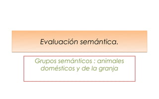 Evaluación semántica.

Grupos semánticos : animales
 domésticos y de la granja
 