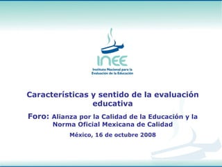 Características y sentido de la evaluación educativa Foro:  Alianza por la Calidad de la Educación y la Norma Oficial Mexicana de Calidad México, 16 de octubre 2008 