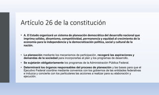 Artículo 26 de la constitución
• A. El Estado organizará un sistema de planeación democrática del desarrollo nacional que
imprima solidez, dinamismo, competitividad, permanencia y equidad al crecimiento de la
economía para la independencia y la democratización política, social y cultural de la
nación.
• La planeación mediante los mecanismos de participación, recogerá las aspiraciones y
demandas de la sociedad para incorporarlas al plan y los programas de desarrollo.
• Se sujetarán obligatoriamente los programas de la Administración Pública Federal.
• Determinará los órganos responsables del proceso de planeación y las bases para que el
Ejecutivo Federal coordine mediante convenios con los gobiernos de las entidades federativas
e induzca y concierte con los particulares las acciones a realizar para su elaboración y
ejecución.
 