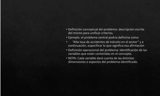 • Definición conceptual del problema: descripción escrita
del mismo para unificar criterios.
• Ejemplo: el problema central podría definirse como
• “Alta tasa de accidentes de tránsito en el sector” y a
continuación, especificar lo que significa esa afirmación
• Definición operacional del problema: Identificación de las
variables que están contenidas en el concepto.
• NOTA: Cada variable dará cuenta de las distintas
dimensiones o aspectos del problema identificado.
 