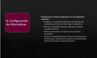 • Examinar las acciones propuestas en los siguientes
aspectos:
• Analizar su nivel de incidencia en la solución del
problema y priorizar las de mayor importancia.
• Verificar interdependencias y agrupar acciones
complementarias
• Definir alternativas con base en las acciones
agrupadas.
• Verificar la viabilidad física, técnica, presupuestaria,
institucional, cultural (etnia, género, discapacidad),
ambiental y legal de cada alternativa.
6. Configuración
de Alternativas
 