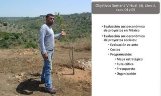 • Evaluación socioeconómica
de proyectos en México
• Evaluación socioeconómica
de proyectos sociales:
• Evaluación ex ante
• Costos
• Programación:
• Mapa estratégico
• Ruta crítica
• Presupuesto
• Organización
Objetivos Semana Virtual (4). Libro 2,
caps. 04 y 05
 