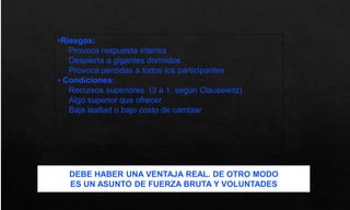 •Riesgos:
Provoca respuesta intensa
Despierta a gigantes dormidos
Provoca pérdidas a todos los participantes
• Condiciones:
Recursos superiores (3 a 1, según Clausewitz)
Algo superior que ofrecer
Baja lealtad o bajo costo de cambiar
DEBE HABER UNA VENTAJA REAL. DE OTRO MODO
ES UN ASUNTO DE FUERZA BRUTA Y VOLUNTADES
 