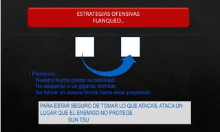 ESTRATEGIAS OFENSIVAS
FLANQUEO..
• Principios:
Nuestra fuerza contra su debilidad
No despertar a un gigante dormido
No lanzar un ataque frontal hasta estar preparado
PARA ESTAR SEGURO DE TOMAR LO QUE ATACAS, ATACA UN
LUGAR QUE EL ENEMIGO NO PROTEGE
SUN TSU
 