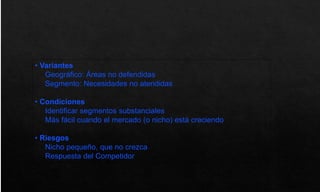 • Variantes
Geográfico: Áreas no defendidas
Segmento: Necesidades no atendidas
• Condiciones
Identificar segmentos substanciales
Más fácil cuando el mercado (o nicho) está creciendo
• Riesgos
Nicho pequeño, que no crezca
Respuesta del Competidor
 