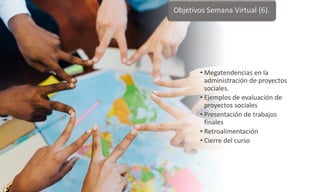 • Megatendencias en la
administración de proyectos
sociales.
• Ejemplos de evaluación de
proyectos sociales
• Presentación de trabajos
finales
• Retroalimentación
• Cierre del curso
Objetivos Semana Virtual (6).
 