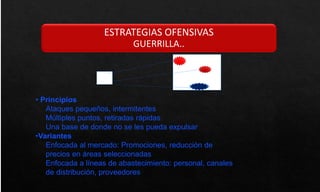 ESTRATEGIAS OFENSIVAS
GUERRILLA..
• Principios
Ataques pequeños, intermitentes
Múltiples puntos, retiradas rápidas
Una base de donde no se les pueda expulsar
•Variantes
Enfocada al mercado: Promociones, reducción de
precios en áreas seleccionadas
Enfocada a líneas de abastecimiento: personal, canales
de distribución, proveedores
 