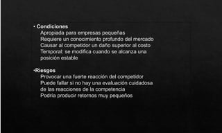 • Condiciones
Apropiada para empresas pequeñas
Requiere un conocimiento profundo del mercado
Causar al competidor un daño superior al costo
Temporal: se modifica cuando se alcanza una
posición estable
•Riesgos
Provocar una fuerte reacción del competidor
Puede fallar si no hay una evaluación cuidadosa
de las reacciones de la competencia
Podría producir retornos muy pequeños
 