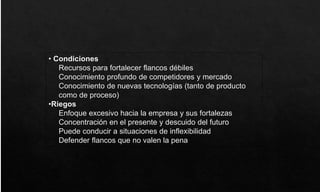 • Condiciones
Recursos para fortalecer flancos débiles
Conocimiento profundo de competidores y mercado
Conocimiento de nuevas tecnologías (tanto de producto
como de proceso)
•Riegos
Enfoque excesivo hacia la empresa y sus fortalezas
Concentración en el presente y descuido del futuro
Puede conducir a situaciones de inflexibilidad
Defender flancos que no valen la pena
 