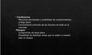 • Condiciones:
Recursos abundantes y posibilidad de comprometerlos
a largo plazo
Conocimiento profundo de los factores de éxito en el
mercado
•Riesgos:
Compromiso de largo plazo
Posibilidad de defender áreas que no están ni estarán
bajo un ataque
 