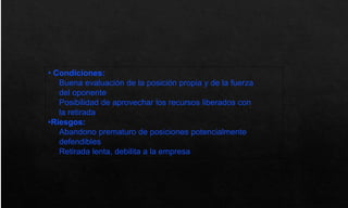 • Condiciones:
Buena evaluación de la posición propia y de la fuerza
del oponente
Posibilidad de aprovechar los recursos liberados con
la retirada
•Riesgos:
Abandono prematuro de posiciones potencialmente
defendibles
Retirada lenta, debilita a la empresa
 