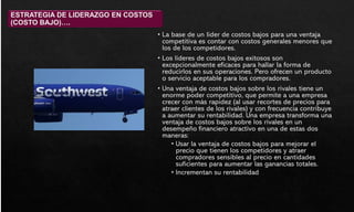 • La base de un líder de costos bajos para una ventaja
competitiva es contar con costos generales menores que
los de los competidores.
• Los líderes de costos bajos exitosos son
excepcionalmente eficaces para hallar la forma de
reducirlos en sus operaciones. Pero ofrecen un producto
o servicio aceptable para los compradores.
• Una ventaja de costos bajos sobre los rivales tiene un
enorme poder competitivo, que permite a una empresa
crecer con más rapidez (al usar recortes de precios para
atraer clientes de los rivales) y con frecuencia contribuye
a aumentar su rentabilidad. Una empresa transforma una
ventaja de costos bajos sobre los rivales en un
desempeño financiero atractivo en una de estas dos
maneras:
• Usar la ventaja de costos bajos para mejorar el
precio que tienen los competidores y atraer
compradores sensibles al precio en cantidades
suficientes para aumentar las ganancias totales.
• Incrementan su rentabilidad
ESTRATEGIA DE LIDERAZGO EN COSTOS
(COSTO BAJO)….
 