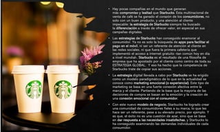 • Hay pocas compañías en el mundo que generan
más compromiso y lealtad que Starbucks. Esta multinacional de
venta de café se ha ganado el corazón de los consumidores, no
solo con un buen producto, y una atención al cliente
impecable: la estrategia de Starbucks siempre ha buscado
la diferenciación a través de ofrecer valor, en especial en sus
campañas digitales.
• Las estrategias de Starbucks han conseguido enamorar al
consumidor. Ya no es solo la búsqueda de apps para facilitar el
pago en el móvil, ni ser un referente de atención al cliente en
las redes sociales, ni que fuera la primera cafetería que
implementó el acceso a internet gratuito -tan común hoy en día
a nivel mundial-, Starbucks es el resultado de una filosofía de
empresa que ha apostado por el cliente como centro de toda su
ESTRATEGIA GLOBAL. Y eso ha hecho que la competencia de
Starbucks trate de copiar sus acciones.
• La estrategia digital llevada a cabo por Starbucks se ha erigido
como un modelo paradigmático de lo que en la actualidad se
conoce como marketing emocional (o experiencial). Este tipo de
marketing se basa en una fuerte conexión afectiva entre la
marca y el cliente. Partiendo de la base que la mayoría de las
decisiones de compra se basan en la emoción y la creación de
una conexión emocional con el consumidor.
• Con este nuevo modelo de negocio, Starbucks ha logrado crear
una comunidad de consumidores fieles a su marca, lo que les
hace ser un referente, pese a su elevado precio, por ejemplo. Y
es que, el éxito no es una cuestión de azar, sino que se basa
en dar respuesta a las necesidades insatisfechas, y Starbucks lo
ha conseguido examinando las demandas individuales de cada
consumidor.
 