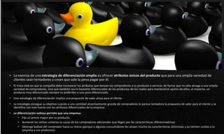 • La esencia de una estrategia de diferenciación amplia es ofrecer atributos únicos del producto que para una amplia variedad de
clientes sean tentadores y crean que vale la pena pagar por él.
• El truco está en que la compañía debe incorporar los atributos que desean los compradores a su producto o servicio, de forma que no sólo atraiga a una amplia
variedad de compradores, sino que también sea lo bastante diferenciable de los productos de los rivales para mantenerse aparte de ellos; al respecto, un
producto muy diferenciado siempre es preferible a uno poco diferenciado.
• Una estrategia de diferenciación implica una propuesta de valor única para el cliente.
• La estrategia consigue su objetivo cuando a una cantidad atractivamente grande de compradores le parece tentadora la propuesta de valor para el cliente y se
identifica con más fuerza con los atributos diferenciados de la empresa.
• La diferenciación exitosa permite que una empresa:
• Fije un precio mayor por su producto.
• Aumente las ventas unitarias (a causa de los compradores adicionales que llegan por las características diferenciadoras).
• Obtenga lealtad del comprador hacia su marca (porque a algunos consumidores les atraen mucho las características distintivas y se sienten unidos a la
empresa y sus productos).
 