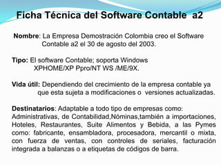 Ficha Técnica del Software Contable a2
Nombre: La Empresa Demostración Colombia creo el Software
Contable a2 el 30 de agosto del 2003.
Tipo: El software Contable; soporta Windows
XPHOME/XP Ppro/NT WS /ME/9X.
Vida útil: Dependiendo del crecimiento de la empresa contable ya
que esta sujeta a modificaciones o versiones actualizadas.

Destinatarios: Adaptable a todo tipo de empresas como:
Administrativas, de Contabilidad,Nóminas,también a importaciones,
Hoteles, Restaurantes, Suite Alimentos y Bebida, a las Pymes
como: fabricante, ensambladora, procesadora, mercantil o mixta,
con fuerza de ventas, con controles de seriales, facturación
integrada a balanzas o a etiquetas de códigos de barra.

 