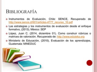 BIBLIOGRAFÍA
 Instrumentos de Evaluación, Chile: SENCE, Recuperado de
http://www.sence.cl/601/articles-4777_recurso_10.pdf
 Las estrategias y los instrumentos de evaluación desde el enfoque
formativo, (2013), México: SEP
 López, Juan C. (2014, diciembre 01). Como construir rúbricas o
matrices de valoración. Recuperado de: http://www.eduteka.org
 Ministerio de Educación, (2010), Evaluación de los aprendizajes,
Guatemala: MINEDUC
 