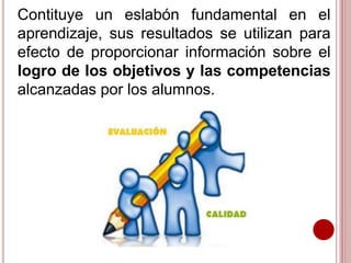 Contituye un eslabón fundamental en el
aprendizaje, sus resultados se utilizan para
efecto de proporcionar información sobre el
logro de los objetivos y las competencias
alcanzadas por los alumnos.
 