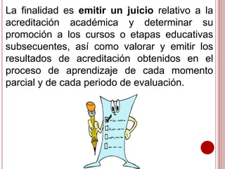 La finalidad es emitir un juicio relativo a la
acreditación académica y determinar su
promoción a los cursos o etapas educativas
subsecuentes, así como valorar y emitir los
resultados de acreditación obtenidos en el
proceso de aprendizaje de cada momento
parcial y de cada periodo de evaluación.
 
