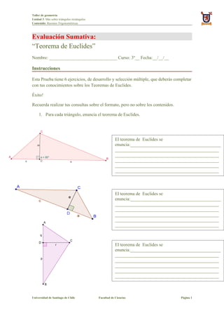 Taller de geometría
Unidad 3: Más sobre triángulos rectángulos
Contenido: Razones Trigonométricas



Evaluación Sumativa:
“Teorema de Euclides”
Nombre: ______________________________ Curso: 3º__ Fecha:__/__/__

Instrucciones

Esta Prueba tiene 6 ejercicios, de desarrollo y selección múltiple, que deberás completar
con tus conocimientos sobre los Teoremas de Euclides.

Éxito!

Recuerda realizar tus consultas sobre el formato, pero no sobre los contenidos.

     1. Para cada triángulo, enuncia el teorema de Euclides.




                                                         El teorema de Euclides se
                                                         enuncia:________________________________________
                                                         ______________________________________________
                                                         ______________________________________________
                                                         ______________________________________________
                                                         ______________________________________________
                                                         ______________________________________________




                                                         El teorema de Euclides se
                                                         enuncia:________________________________________
                                                         ______________________________________________
                                                         ______________________________________________
                                                         ______________________________________________
                                                         ______________________________________________
                                                         ______________________________________________



                                                         El teorema de Euclides se
                                                         enuncia:________________________________________
                                                         ______________________________________________
                                                         ______________________________________________
                                                         ______________________________________________
                                                         ______________________________________________
                                                         ______________________________________________



Universidad de Santiago de Chile             Facultad de Ciencias                     Página 1
 