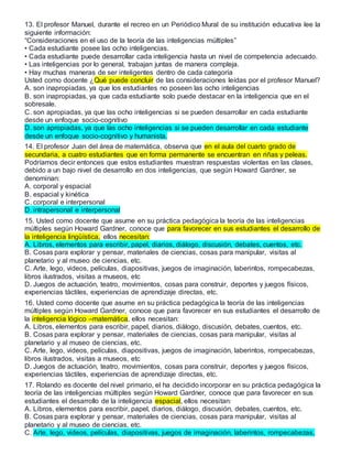 13. El profesor Manuel, durante el recreo en un Periódico Mural de su institución educativa lee la
siguiente información:
“Consideraciones en el uso de la teoría de las inteligencias múltiples”
• Cada estudiante posee las ocho inteligencias.
• Cada estudiante puede desarrollar cada inteligencia hasta un nivel de competencia adecuado.
• Las inteligencias por lo general, trabajan juntas de manera compleja.
• Hay muchas maneras de ser inteligentes dentro de cada categoría
Usted como docente ¿Qué puede concluir de las consideraciones leídas por el profesor Manuel?
A. son inapropiadas, ya que los estudiantes no poseen las ocho inteligencias
B. son inapropiadas, ya que cada estudiante solo puede destacar en la inteligencia que en el
sobresale.
C. son apropiadas, ya que las ocho inteligencias si se pueden desarrollar en cada estudiante
desde un enfoque socio-cognitivo
D. son apropiadas, ya que las ocho inteligencias si se pueden desarrollar en cada estudiante
desde un enfoque socio-cognitivo y humanista.
14. El profesor Juan del área de matemática, observa que en el aula del cuarto grado de
secundaria, a cuatro estudiantes que en forma permanente se encuentran en riñas y peleas.
Podríamos decir entonces que estos estudiantes muestran respuestas violentas en las clases,
debido a un bajo nivel de desarrollo en dos inteligencias, que según Howard Gardner, se
denominan:
A. corporal y espacial
B. espacial y kinética
C. corporal e interpersonal
D. intrapersonal e interpersonal
15. Usted como docente que asume en su práctica pedagógica la teoría de las inteligencias
múltiples según Howard Gardner, conoce que para favorecer en sus estudiantes el desarrollo de
la inteligencia lingüística, ellos necesitan:
A. Libros, elementos para escribir, papel, diarios, diálogo, discusión, debates, cuentos, etc.
B. Cosas para explorar y pensar, materiales de ciencias, cosas para manipular, visitas al
planetario y al museo de ciencias, etc.
C. Arte, lego, videos, películas, diapositivas, juegos de imaginación, laberintos, rompecabezas,
libros ilustrados, visitas a museos, etc
D. Juegos de actuación, teatro, movimientos, cosas para construir, deportes y juegos físicos,
experiencias táctiles, experiencias de aprendizaje directas, etc.
16. Usted como docente que asume en su práctica pedagógica la teoría de las inteligencias
múltiples según Howard Gardner, conoce que para favorecer en sus estudiantes el desarrollo de
la inteligencia lógico –matemática, ellos necesitan:
A. Libros, elementos para escribir, papel, diarios, diálogo, discusión, debates, cuentos, etc.
B. Cosas para explorar y pensar, materiales de ciencias, cosas para manipular, visitas al
planetario y al museo de ciencias, etc.
C. Arte, lego, videos, películas, diapositivas, juegos de imaginación, laberintos, rompecabezas,
libros ilustrados, visitas a museos, etc
D. Juegos de actuación, teatro, movimientos, cosas para construir, deportes y juegos físicos,
experiencias táctiles, experiencias de aprendizaje directas, etc.
17. Rolando es docente del nivel primario, el ha decidido incorporar en su práctica pedagógica la
teoría de las inteligencias múltiples según Howard Gardner, conoce que para favorecer en sus
estudiantes el desarrollo de la inteligencia espacial, ellos necesitan:
A. Libros, elementos para escribir, papel, diarios, diálogo, discusión, debates, cuentos, etc.
B. Cosas para explorar y pensar, materiales de ciencias, cosas para manipular, visitas al
planetario y al museo de ciencias, etc.
C. Arte, lego, videos, películas, diapositivas, juegos de imaginación, laberintos, rompecabezas,
 