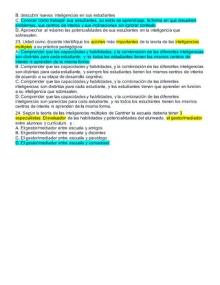 B. descubrir nuevas inteligencias en sus estudiantes
C. Conocer cómo trabajan sus estudiantes, su estilo de aprendizaje, la forma en que resuelven
problemas, sus centros de interés y sus inclinaciones sin ignorar contexto
D. Aprovechar al máximo las potencialidades de sus estudiantes en la inteligencia que
sobresalen.
23. Usted como docente identifique los aportes más importantes de la teoría de las inteligencias
múltiples a su práctica pedagógica:
A. Comprender que las capacidades y habilidades, y la combinación de las diferentes inteligencias
son distintas para cada estudiante, y no todos los estudiantes tienen los mismos centros de
interés ni aprenden de la misma forma.
B. Comprender que las capacidades y habilidades, y la combinación de las diferentes inteligencias
son distintas para cada estudiante, y siempre los estudiantes tienen los mismos centros de interés
de acuerdo a su etapa de desarrollo cognitivo
C. Comprender que las capacidades y habilidades, y la combinación de las diferentes
inteligencias son distintas para cada estudiante, y los estudiantes tienen que aprender en función
a su inteligencia que sobresalen.
D. Comprender que las capacidades y habilidades, y la combinación de las diferentes
inteligencias son parecidas para cada estudiante, y no todos los estudiantes tienen los mismos
centros de interés ni aprenden de la misma forma.
24. Según la teoría de las inteligencias múltiples de Gardner la escuela debería tener 3
especialistas: El evaluador de las habilidades y potencialidades del alumnado, el gestor/mediador
entre alumnos y currículum, y :
A. El gestor/mediador entre escuela y amigos
B. El gestor/mediador entre escuela y docentes
C. El gestor/mediador entre escuela y psicólogo
D. El gestor/mediador entre escuela y comunidad
 