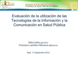 Evaluación de la utilización de las
Tecnologías de la Información y la
 Comunicación en Salud Pública



             Rafa Cofiño @rcofinof
    Francisco Lupiañez-Villanueva @flupianez


            Maó. 17 Septiembre 2012
 