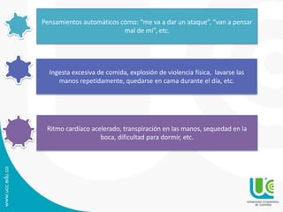 Pensamientos automáticos cómo: “me va a dar un ataque”, “van a pensar 
mal de mí”, etc. 
Ingesta excesiva de comida, explosión de violencia física, lavarse las 
manos repetidamente, quedarse en cama durante el día, etc. 
Ritmo cardíaco acelerado, transpiración en las manos, sequedad en la 
boca, dificultad para dormir, etc. 
 