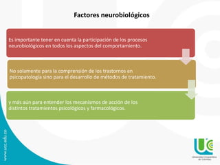Factores neurobiológicos 
Es importante tener en cuenta la participación de los procesos 
neurobiológicos en todos los aspectos del comportamiento. 
No solamente para la comprensión de los trastornos en 
psicopatología sino para el desarrollo de métodos de tratamiento. 
y más aún para entender los mecanismos de acción de los 
distintos tratamientos psicológicos y farmacológicos. 
 