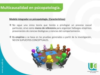 Multicausalidad en psicopatología. 
Modelo integrador en psicopatología. (Características) 
 No sigue una única teoría que tienda a privilegiar un proceso causal 
particular, sirve como marco de referencia para organizar hallazgos empíricos 
provenientes de ciencias biológicas y ciencias del comportamiento. 
 Es empírico y se basa en las pruebas generadas a partir de la investigación, 
NO EN SUPUESTOS CONCEPTUALES. 
 
