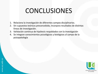 CONCLUSIONES 
1. Relaciona la investigación de diferentes campos disciplinarios. 
2. Sin supuestos teóricos preconcebido, incorpora resultados de distintas 
líneas de investigación. 
3. Validación continua de hipótesis respaldados con la investigación 
4. Se integran conocimientos psicológicos y biológicos al campo de la 
psicopatología 
 