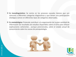  Es transdiagnóstico: Se centra en los procesos causales básicos que son 
comunes a diferentes categorías diagnosticas y que tienen una participación 
etiológica común en diferentes tipos de categorías observadas. 
 Es metodológico: Pretende contribuir a la organización de la gran cantidad de 
información de resultados de estudios disponibles sobre el tema para ofrecer 
explicaciones coherentes , aunque provisionales, sobre el estado actual de 
conocimiento sobre las causas de psicopatología. 
 