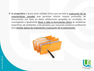  Es pragmático y busca tener utilidad clínica que permita la evaluación de las 
características causales que permitan diseñar nuevos protocolos de 
intervención con base en datos sólidamente apoyados en resultados de 
investigación e igualmente llevar a cabo la formulación clínica de problemas 
específicos, de ambientes, o de personas que requieran asistencia profesional 
para diseñar planes de tratamiento y evaluación de la intervención. 
 