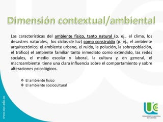 Las características del ambiente físico, tanto natural (p. ej., el clima, los 
desastres naturales, los ciclos de luz) como construido (p. ej., el ambiente 
arquitectónico, el ambiente urbano, el ruido, la polución, la sobrepoblación, 
el tráfico) el ambiente familiar tanto inmediato como extendido, las redes 
sociales, el medio escolar y laboral, la cultura y, en general, el 
macroambiente tiene una clara influencia sobre el comportamiento y sobre 
alteraciones psicológicos. 
 El ambiente físico 
 El ambiente sociocultural 
 