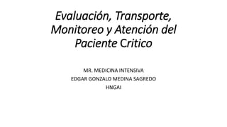 Evaluación, Transporte,
Monitoreo y Atención del
Paciente Critico
MR. MEDICINA INTENSIVA
EDGAR GONZALO MEDINA SAGREDO
HNGAI
 