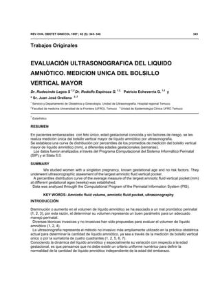 REV CHIL OBSTET GINECOL 1997 ; 62 (5): 343- 346                                                                         343



Trabajos Originales


EVALUACIÓN ULTRASONOGRAFICA DEL LIQUIDO
AMNIÓTICO. MEDICION UNICA DEL BOLSILLO
VERTICAL MAYOR
Dr. Rudecindo Lagos S 1,2 Dr. Rodolfo Espinoza G. 1,2, Patricio Echeverría G. 1,2 y
                                   2, 3
* Sr. Juan José Orellana
1
    Servicio y Departamento de Obstetricia y Ginecología, Unidad de Ultrasonografía. Hospital regional Temuco.
2                                                                     3
    Facultad de medicina Universidad de la Frontera (UFRO), Temuco        Unidad de Epidemiología Clínica UFRO Temuco

*
    Estadístico

RESUMEN

En pacientes embarazadas con feto único, edad gestacional conocida y sin factores de riesgo, se les
realiza medición única del bolsillo vertical mayor de líquido amniótico por ultrasonografía.
Se establece una curva de distribución por percentiles de los promedios de medición del bolsillo vertical
mayor de líquido amniótico (mm), a diferentes edades gestacionales (semanas).
  Los datos fueron analizados a través del Programa Computacional del Sistema Informático Perinatal
(SIP).y el Stata 5.0.

SUMMARY
         We studied women with a singleton pregnancy, known gestational age and no risk factors. They
underwent ultrasonographic assesment of the largest amniotic fluid vertical pocker.
  A percentiles distribution curve of the average measure of the largest amniotic fluid vertical pocket (mm)
at different gestational ages (weeks) was established.
 Data was analyzed througth the Computational Program of the Perinatal Information System (PIS).

            KEY WORDS: Amniotic fluid volume, amniotic fluid pocket, ultrasonography
INTRODUCCIÓN

Disminución o aumento en el volumen de líquido amniótico se ha asociado a un mal pronóstico perinatal
(1, 2, 3), por esta razón, el determinar su volumen representa un buen parámetro para un adecuado
manejo perinatal.
 Diversas técnicas invasivas y no invasivas han sido propuestas para evaluar el volumen de líquido
amniótico (1, 2, 4).
 La ultrasonografía representa el método no invasivo más ampliamente utilizado en la práctica obstétrica
actual para determinar la cantidad de líquido amniótico, ya sea a través de la medición de bolsillo vertical
único o por la sumatoria de cuatro cuadrantes (1, 2, 5, 6, 7).
Conociendo la dinámica del líquido amniótico y especialmente su variación con respecto a la edad
gestacional, es que pensamos que no debe existir un criterio uniforme numérico para definir la
normalidad de la cantidad de líquido amniótico independiente de la edad del embarazo.
 