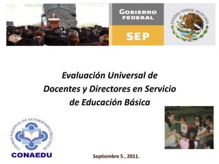 Evaluación Universal de  Docentes y Directores en Servicio  de Educación Básica Septiembre 5 , 2011. 
