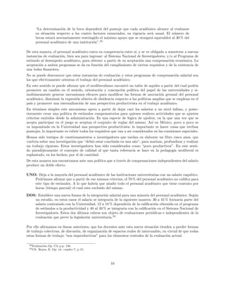 “La determinaci´on de la beca depender´a del puntaje que cada acad´emico alcance al evaluarse
su situaci´on respecto a los cuatro factores enunciados, su vigencia ser´a anual. El n´umero de
becas estar´a necesariamente restringido el m´aximo apoyo que se otorgar´a equivaldr´a al 30 % del
personal acad´emico de una instituci´on”.32
De esta manera, el personal acad´emico entra en competencia entre s´ı, y se ve obligado a someterse a nuevas
instancias de evaluaci´on, bien sea para ingresar: al Sistema Nacional de Investigadores, y/o al Programa de
estimulo al desempe˜no acad´emico, para obtener a partir de su aceptaci´on una compensaci´on econ´omica. La
aceptaci´on a ambos programas se da en funci´on del cumplimiento de ciertos requisitos y de la existencia de
una bolsa ﬁnanciera.
No se puede desconocer que estas instancias de evaluaci´on y estos programas de compensaci´on salarial son
los que efectivamente orientan el trabajo del personal acad´emico.
En este sentido se puede aﬁrmar que el neoliberalismo encontr´o un tal´on de aquiles a partir del cual podr´ıa
promover un cambio en el sentido, orientaci´on y concepci´on pol´ıtica del papel de las universidades y si-
mult´aneamente generar mecanismos eﬁcaces para modiﬁcar las formas de asociaci´on gremial del personal
acad´emico, disminuir la expresi´on abierta de disidencia respecto a las pol´ıticas amplias que se emplean en el
pa´ıs y promover una internalizaci´on de una perspectiva productivista en el trabajo acad´emico.
En t´erminos simples este mecanismo opera a partir de dejar caer los salarios a un nivel ´ınﬁmo, y poste-
riormente crear una pol´ıtica de est´ımulos compensatorios para quienes realicen actividades que se ajusten
criterios emitidos desde la administraci´on. Es una especie de l´ogica de ajedrez, en la que una vez que se
acepta participar en el juego se aceptan el conjunto de reglas del mismo. As´ı en M´exico, poco a poco se
va imponiendo en la Universidad una perspectiva productivista: lo importante es hacer cosas que reciban
puntajes, lo importante es cubrir todos los requisitos que van a ser considerados en las comisiones especiales.
Hemos sido testigos de cuestionamientos a investigadores que tardan en elaborar un libro cinco a˜nos, que
vuelven sobre una investigaci´on que “debi´o estar concluida en una a˜no”, para matizar, profundizar y realizar
un trabajo riguroso. Estos investigadores han sido considerados como “poco productivos”. En este senti-
do parad´ojicamente el concepto de calidad al que tanta referencia se hace en la pedagog´ıa neoliberal es
suplantado, en los hechos, por el de cantidad.
De esta manera nos encontramos ante una pol´ıtica que a trav´es de compensaciones independientes del salario
produce un doble efecto:
UNO: Deja a la mayor´ıa del personal acad´emico de las instituciones universitarias con un salario raqu´ıtico.
Podr´ıamos aﬁrmar que a partir de sus mismos criterios, el 70 % del personal acad´emico no caliﬁca para
este tipo de est´ımulos. A lo que habr´ıa que a˜nadir todo el personal acad´emico que tiene contrato por
horas (tiempo parcial) el cual esta excluido del mismo.
DOS: Establece una nueva fonma de la integraci´on salarial para una minor´ıa del personal acad´emico. Seg´un
un estudio, en estos casos el salario se integrar´ıa de la siguiente manera: 36 a 45 % formar´ıa parte del
salario contratado con la Universidad, 12 a 18 % depender´ıa de la caliﬁcaci´on obtenida en el programa
de est´ımulos a la productividad y 40 al 49 % se integraria con la caliﬁcaci´on en el Sistema Nacional de
Investigadores. Estos dos ´ultimos rubros son objeto de evaluaciones peri´odicas e independientes de la
evaluaci´on que preve la legislaci´on universitaria.33
Por ello aﬁrmamos en l´ıneas anteriores, que los docentes ante esta nueva situaci´on tienden a perder formas
de trabajo colectivas, de discusi´on, de organizaci´on de espacios reales de intercambio, en virtud de que todas
estas formas de trabajo “son improductivas” para los elementos centrales de la evaluaci´on actual.
32Evaluaci´on Op .Cit p.p. 156.
33Cfr. Reyes, E. Op. cit. cuadro 7, p 15.
10
 