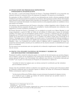 2.3 EVALUACION DE PROGRAMAS ESPECIFICOS:
POSGRADOS E INVESTIGACION.
Por otra parte, a trav´es del Consejo Nacional de Ciencia y Tecnolog´ıa CONACYT se ha promovido una
instancia nacional de evaluaci´on externa de programas de posgrado y de proyectos de investigaci´on.
En septiembre de 1991 el CONACYT a partir de una informaci´on que recab´o a diversos posgrados del pa´ıs
estableci´o lo que denomin´o padr´on de programas de excelencia. Estos programas pueden obtener determinado
apoyo ﬁnanciero para realizar algunas tareas espec´ıﬁcas de investigaci´on, o bien, para contratar a un profesor
visitante por un periodo determinado. Los alumnos inscritos en estos posgrados pueden ser candidatos a becas
para apoyar sus estudios.
As´ı mientras otras administraciones del Consejo se abocaban a realizar diagn´ostico sobre el Estado en que
se encontraban diversos posgrados del pa´ıs, en la actualidad se vincula abiertamente esta evaluaci´on a una
asignaci´on de recursos econ´omicos extraordinarios.
El Consejo Nacional de Ciencia y Tecnolog´ıa a la vez estableci´o un acuerdo con el Banco Mundial, el cu´al
otorga anualmente, a partir de 1992, un cr´edito de mil millones de d´olares para el apoyo de actividades
cient´ıﬁcas. De manera, que los investigadores pueden someter a concurso y evaluaci´on por parte de jurados
designados por el Consejo diversos proyectos de trabajo. La ventaja del acuerdo con el Banco Mundial, en
opini´on de los directivos de la instituci´on, es que se establece una pol´ıtica estable para el desarrollo de la
ciencia y Tecnolog´ıa, pues el cr´edito implica un acuerdo mutuo y la presentaci´on de informes peri´odicos a
esta instituci´on. En t´erminos simples esto signiﬁca,que el programa incorpora criterios espec´ıﬁcos del Banco
Mundial, y ´este, y no el gobierno de la naci´on, asume la vigilancia sobre el cumplimiento del mismo. La
perspectiva internacionalista asumida por los acad´emicos de las ciencias naturales es indudablemente la que
priva en el programa.
De esta manera nos encontramos ante otra expresi´on de la evaluaci´on completamente vinculada a la asigna-
ci´on de recursos.
2.4 HACIA UNA EXAMEN NACIONAL DE INGRESO Y EGRESO DE
LOS ESTUDIANTES UNIVERSITARIOS
Finalmente la pol´ıtica estatal de evaluaci´on apunta a la creaci´on de dos instrumentos que permitan diagnos-
ticar el ingreso y egreso de los estudiantes en las instituciones universitarias. As´ı se propone establecer un
examen nacional de ingreso a las Universidades, idea caliﬁcada como obvia por el documento elaborado por
Coombs,34
por su parte en el documento de Propuesta de Lineamientos se plantea la:
“necesidad de iniciar los trabajos para un sistema nacional de acreditaci´on que ﬁje est´andares
para las distintas carreras”.35
Aunque estas dos actividades todav´ıa no adquieren una expresi´on real, ya forman parte del proyecto global
de evaluaci´on establecido para la educaci´on superior en M´exico. El Titular de la Secretar´ıa de Educaci´on
P´ublica recientemente expres´o al respecto:
“La Secretar´ıa de Educaci´on P´ublica adopta con gran entusiasmo la propuesta de algunos rectores
en el sentido de que se aplique un examen de car´acter nacional que nos permita conocer el
desempe˜no de las Universidades”.36
34Coombs, P. et. al. “Estrategias”, Op. cit. p. 55.
35Propuesta de . . . Op. cit. p. 58
36Cuevas, R. “Examen a las Universidades. Indispensable que cuenten con una evaluaci´on exacta”, Peri´odico Ovaciones 2a,
No. 9317, a˜no XXXI, M´exico, 2 de octubre de 1992, primera plana.
11
 