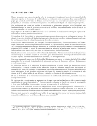 UNA REFLEXION FINAL
Hemos presentado una perspectiva global sobre la forma como se conﬁgura el proyecto de evaluaci´on de la
educaci´on superior en el contexto de neoliberalismo. La evaluaci´on es un mecanismo eﬁcaz para modiﬁcar el
papel que asum´ıa la Universidad en M´exico, y orientarla hacia una perspectiva netamente productivista y
pragm´atica, el mecanismo concreto de este proyecto esta ´ıntimamente ligado a la asignaci´on presupuestal.
Ello no signiﬁca que exista una pol´ıtica de incrementar el presupuesto asignado a la Universidad, sino
fundamentalmente se trata de un proyecto que parte de establecer una racionalizaci´on productivista de los
recursos asignados a la educaci´on superior.
Ligar el proceso de evaluaci´on al ﬁnanciamiento se ha constituido en un mecanismo eﬁcaz para lograr modi-
ﬁcaciones en diversas pr´acticas universitarias.
Un estudioso de la Universidad en M´exico manifestaba su regocijo porque ya no est´abamos en la ´epoca de
discutir el proyecto ideol´ogico de las instituciones universitarias, sino que ahora ten´ıamos formas de enfrentar
los problemas que tiene la educaci´on superior y ofrecerles soluciones.
Las soluciones del neoliberalismo, v´ıa conceptos calidad de la educaci´on y excelencia acad´emica han contri-
buido a: estabilizar la matricula universitaria la cual tuvo un crecimiento en la d´ecada de los ochentas s´olo del
26 %, disminuir dr´asticamente el poder adquisitivo de los salarios del personal acad´emico en una proporci´on
cercana al 60 %, reducir el monto de recursos econ´omicos asignados a la educaci´on superior, fomentar el
individualismo entre los docentes, as´ı como un comportamiento ligado al puntismo.
Si en la d´ecada de los a˜nos setentas se buscaba que la Universidad P´ublica se orientar´a hacia los problemas
de la naci´on y de los sectores amplios de la sociedad, para el neoliberalismo el concepto de vincularse con la
sociedad signiﬁca establecer relaciones con la industria y el sector productivo.
Por estas razones aﬁrmamos que la Universidad Mexicana se encuentra en tr´ansito hacia la Universidad
pragm´atica. As´ı se entiende el signiﬁcado de la aﬁrmaci´on que basta de discusiones te´oricas y dediqu´emonos
a resolver problemas.
La evaluaci´on, ﬁncada en la asignaci´on de recursos econ´omicos no puede menos que destacar su funci´on
administrativa. En varias ocasiones se ha pretendido paliar esta situaci´on estableciendo mecanismos de
evaluaci´on por pares. Sin embargo, los reglamentos que regulan esta tarea colocan elementos administrativos
como orientadores de tal actividad: recu´erdese en el caso del personal acad´emico la perspectiva de s´olo
otorgar al 30 %, o bien la idea de que deben ser evaluados en funci´on de determinados rubros.
De ah´ı, la efectividad de la evaluaci´on como mecanismo de cambio en la Universidad, un cambio hacia una
concepci´on neoliberal.
En contrapartida a esta situaci´on no podemos dejar de mencionar que tambi´en han surgido en nuestro medio
modalidades de evaluaci´on acad´emica.37
En estos casos la evaluaci´on se vincula con tareas de investigaci´on
y tiene como ﬁnalidad dar elementos para mejorar la comprensi´on de un fen´omeno.
Estas pr´acticas de evaluaci´on, se dan con independencia de los procesos presupuestales, interesan m´as a
la comunidad acad´emica y obviamente sus resultados son objeto de diversas discusiones en el seno de las
mismas, Pero carecen de inter´es de qui´enes no pueden desprender de ellas ninguna prescripci´on presupuestal.
Por esta raz´on hace varios a˜nos planteamos la idea de que la perspectiva central con la que se implantaba la
evaluaci´on en M´exico, era la del Control. Evaluar para controlar.38
37En el caso particular remito al trabajo intitulado “Evaluaci´on curricular. Experiencias en M´exico” CESU. UNAM, 1992.
38de Alba, A., D´ıaz Barriga, A, Viesca, M. “Evaluaci´on: an´alisis de una noci´on” en Revista Mexicana de Sociolog´ıa, a˜no
XLVI. vol. XIVI, No. 1, p.p. 175-204, Instituto de Investigaciones sociales, UNAM, 1984.
12
 