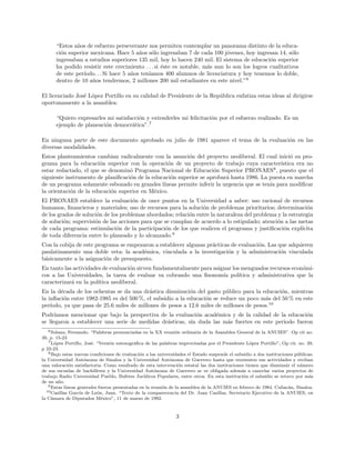 “Estos a˜nos de esfuerzo perseverante nos permiten contemplar un panorama distinto de la educa-
ci´on superior mexicana. Hace 5 a˜nos s´olo ingresaban 7 de cada 100 j´ovenes, hoy ingresan 14, s´olo
ingresaban a estudios superiores 135 mil, hoy lo hacen 240 mil. El sistema de educaci´on superior
ha podido resistir este crecimiento . . . si ´este es notable, m´as aun lo son los logros cualitativos
de este per´ıodo. . . Si hace 5 a˜nos ten´ıamos 400 alumnos de licenciatura y hoy tenemos lo doble,
dentro de 10 a˜nos tendremos, 2 millones 200 mil estudiantes en este nivel.”6
El licenciado Jos´e L´opez Portillo en su calidad de Presidente de la Rep´ublica enfatiza estas ideas al dirigirse
oportunamente a la asamblea:
“Quiero expresarles mi satisfacci´on y extenderles mi felicitaci´on por el esfuerzo realizado. Es un
ejemplo de planeaci´on democr´atica”.7
En ninguna parte de este documento aprobado en julio de 1981 aparece el tema de la evaluaci´on en las
diversas modalidades.
Estos planteamientos cambian radicalmente con la asunci´on del proyecto neoliberal. El cual inici´o su pro-
grama para la educaci´on superior con la operaci´on de un proyecto de trabajo cuya caracter´ıstica era no
estar redactado, el que se denomin´o Programa Nacional de Educaci´on Superior PRONAES8
, puesto que el
siguiente instrumento de planiﬁcaci´on de la educaci´on superior se aprobar´a hasta 1986. La puesta en marcha
de un programa solamente esbozado en grandes l´ıneas permite inferir la urgencia que se ten´ıa para modiﬁcar
la orientaci´on de la educaci´on superior en M´exico.
El PRONAES establece la evaluaci´on de once puntos en la Universidad a saber: uso racional de recursos
humanos, ﬁnancieros y materiales; uso de recursos para la soluci´on de problemas prioritarios; determinaci´on
de los grados de soluci´on de los problemas abordados; relaci´on entre la naturaleza del problema y la estrategia
de soluci´on; supervisi´on de las acciones para que se cumplan de acuerdo a lo estipulado; atenci´on a las metas
de cada programa: estimulaci´on de la participaci´on de los que realicen el programa y justiﬁcaci´on expl´ıcita
de toda diferencia entre lo planeado y lo alcanzado.9
Con la cobija de este programa se empezaron a establecer algunas pr´acticas de evaluaci´on. Las que adquieren
paulatinamente una doble veta: la acad´emica, vinculada a la investigaci´on y la administraci´on vinculada
b´asicamente a la asignaci´on de presupuesto.
En tanto las actividades de evaluaci´on sirven fundamentalmente para asignar los menguados recursos econ´omi-
cos a las Universidades, la tarea de evaluar va cobrando una ﬁsonom´ıa pol´ıtica y administrativa que la
caracterizar´a en la pol´ıtica neoliberal.
En la d´ecada de los ochentas se da una dr´astica disminuci´on del gasto p´ublico para la educaci´on, mientras
la inﬂaci´on entre 1982-1985 es del 500 %, el subsidio a la educaci´on se reduce un poco m´as del 50 % en este
per´ıodo, ya que pasa de 25.6 miles de millones de pesos a 12.6 miles de millones de pesos.10
Podr´ıamos mencionar que bajo la perspectiva de la evaluaci´on acad´emica y de la calidad de la educaci´on
se llegaron a establecer una serie de medidas dr´asticas, sin duda las m´as fuertes en este periodo fueron
6Solana, Fernando. “Palabras pronunciadas en la XX reuni´on ordinaria de la Asamblea General de la ANUIES”. Op cit no.
39, p. 15-23
7L´opez Portillo, Jos´e. “Versi´on estenogr´aﬁca de las palabras improvisadas por el Presidente L´opez Portillo”, Op cit. no. 39,
p 22-23.
8Bajo estas nuevas condiciones de evaluaci´on a las universidades el Estado suspende el subsidio a dos instituciones p´ublicas:
la Universidad Aut´onoma de Sinaloa y la Universidad Aut´onoma de Guerrero hasta que reorienten sus actividades y reciban
una valoraci´on satisfactoria. Como resultado de esta intervenci´on estatal las dos instituciones tienen que disminuir el n´umero
de sus escuelas de bachilleres y la Universidad Aut´onoma de Guerrero se ve obligada adem´as a cancelar varios proyectos de
trabajo Radio Universidad Pueblo, Bufetes Jur´ıdicos Populares, entre otros. En esta instituci´on el subsidio se retuvo por m´as
de un a˜no.
9Estas l´ıneas generales fueron presentadas en la reuni´on de la asamblea de la ANUIES en febrero de 1984. Culiac´an, Sinaloa.
10Casillas Garc´ıa de Le´on, Juan. “Texto de la comparecencia del Dr. Juan Casillas, Secretario Ejecutivo de la ANUIES, en
la C´amara de Diputados M´exico”, 11 de marzo de 1992.
3
 
